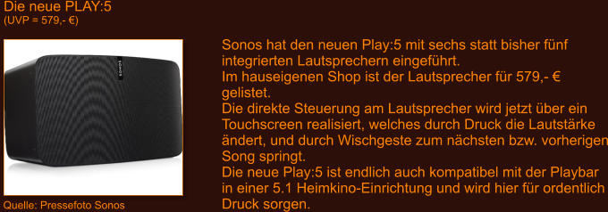 Die neue PLAY:5 (UVP = 579,- �) Quelle: Pressefoto Sonos Sonos hat den neuen Play:5 mit sechs statt bisher f�nf integrierten Lautsprechern eingef�hrt. Im hauseigenen Shop ist der Lautsprecher f�r 579,- � gelistet. Die direkte Steuerung am Lautsprecher wird jetzt �ber ein Touchscreen realisiert, welches durch Druck die Lautst�rke  �ndert, und durch Wischgeste zum n�chsten bzw. vorherigen Song springt. Die neue Play:5 ist endlich auch kompatibel mit der Playbar in einer 5.1 Heimkino-Einrichtung und wird hier f�r ordentlich Druck sorgen.