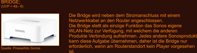 BRIDGE: (UVP = 49,- �)   Die Bridge wird neben dem Stromanschluss mit einem Netzwerkkabel an den Router angeschlossen. Die Bridge stellt als einzige Funktion das Sonos eigene WLAN-Netz zur Verf�gung, mit welchem die anderen Produkte Verbindung aufnehmen. Jedes andere Sonosprodukt kann diese Aufgabe �bernehmen, daher ist die Bridge nur erforderlich, wenn am Routerstandort kein Player vorgesehen ist. Quelle: Pressefoto Sonos