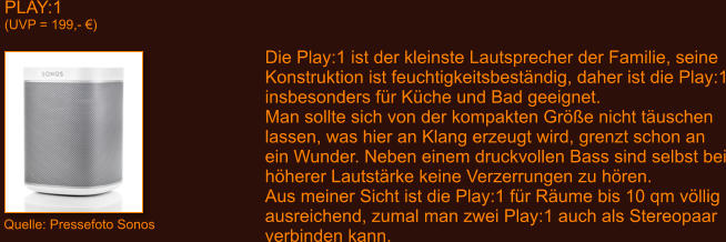 PLAY:1 (UVP = 199,- �) Die Play:1 ist der kleinste Lautsprecher der Familie, seine Konstruktion ist feuchtigkeitsbest�ndig, daher ist die Play:1 insbesonders f�r K�che und Bad geeignet. Man sollte sich von der kompakten Gr��e nicht t�uschen lassen, was hier an Klang erzeugt wird, grenzt schon an ein Wunder. Neben einem druckvollen Bass sind selbst bei h�herer Lautst�rke keine Verzerrungen zu h�ren.  Aus meiner Sicht ist die Play:1 f�r R�ume bis 10 qm v�llig ausreichend, zumal man zwei Play:1 auch als Stereopaar verbinden kann. Quelle: Pressefoto Sonos