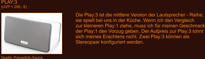 PLAY:3 (UVP = 299,- �) Die Play:3 ist die mittlere Version der Lautsprecher - Reihe, sie spielt bei uns in der K�che. Wenn ich den Vergleich zur kleineren Play:1 ziehe, muss ich f�r meinen Geschmack der Play:1 den Vorzug geben. Der Aufpreis zur Play:3 lohnt sich meines Erachtens nicht. Zwei Play:3 k�nnen als Stereopaar konfiguriert werden.  Quelle: Pressefoto Sonos