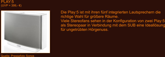 PLAY:5 (UVP = 399,- �) Quelle: Pressefoto Sonos Die Play:5 ist mit ihren f�nf integrierten Lautsprechern die richtige Wahl f�r gr��ere R�ume. Viele Stereofans sehen in der Konfiguration von zwei Play:5 als Stereopaar in Verbindung mit dem SUB eine Ideall�sung f�r ungetr�bten H�rgenuss.