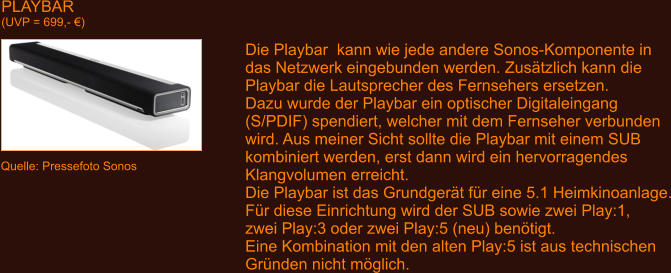 PLAYBAR (UVP = 699,- �) Quelle: Pressefoto Sonos Die Playbar  kann wie jede andere Sonos-Komponente in das Netzwerk eingebunden werden. Zus�tzlich kann die Playbar die Lautsprecher des Fernsehers ersetzen. Dazu wurde der Playbar ein optischer Digitaleingang (S/PDIF) spendiert, welcher mit dem Fernseher verbunden wird. Aus meiner Sicht sollte die Playbar mit einem SUB kombiniert werden, erst dann wird ein hervorragendes Klangvolumen erreicht. Die Playbar ist das Grundger�t f�r eine 5.1 Heimkinoanlage. F�r diese Einrichtung wird der SUB sowie zwei Play:1, zwei Play:3 oder zwei Play:5 (neu) ben�tigt. Eine Kombination mit den alten Play:5 ist aus technischen Gr�nden nicht m�glich.