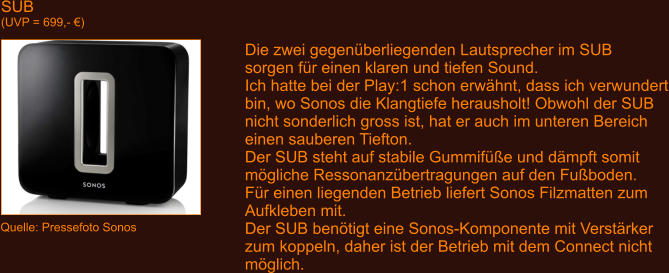 SUB (UVP = 699,- �) Quelle: Pressefoto Sonos Die zwei gegen�berliegenden Lautsprecher im SUB sorgen f�r einen klaren und tiefen Sound. Ich hatte bei der Play:1 schon erw�hnt, dass ich verwundert bin, wo Sonos die Klangtiefe herausholt! Obwohl der SUB nicht sonderlich gross ist, hat er auch im unteren Bereich einen sauberen Tiefton. Der SUB steht auf stabile Gummif��e und d�mpft somit m�gliche Ressonanz�bertragungen auf den Fu�boden. F�r einen liegenden Betrieb liefert Sonos Filzmatten zum Aufkleben mit. Der SUB ben�tigt eine Sonos-Komponente mit Verst�rker zum koppeln, daher ist der Betrieb mit dem Connect nicht m�glich.