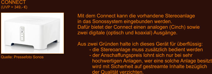 CONNECT (UVP = 349,- �) Quelle: Pressefoto Sonos Mit dem Connect kann die vorhandene Stereoanlage in das Sonossystem eingebunden werden. Daf�r bietet der Connect einen analogen (Cinch) sowie zwei digitale (optisch und koaxial) Ausg�nge.  Aus zwei Gr�nden halte ich dieses Ger�t f�r �berfl�ssig: - die Stereoanlage muss zus�tzlich bedient werden - der Anschaffungspreis lohnt sich nur bei sehr   hochwertigen Anlagen, wer eine solche Anlage besitzt   wird mit Sicherheit auf gestreamte Inhalte bez�glich   der Qualit�t verzichten.