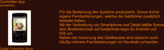 Controller App (kostenlos) Quelle: Pressefoto Sonos F�r die Bedienung des Systems produzierte  Sonos fr�her eigene Fernbedienungen, welche die Geldb�rse zus�tzlich belastet haben. Mit der Verbreitung von Smartphone und Tablet stellte Sonos sein Bedienkonzept auf kostenlose Apps f�r Android und iOS um. Neben der Schonung des Geldbeutels sind dadurch auch h�ufig mehrere Fernbedienungen im Haushalt vorhanden.