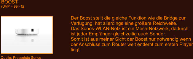 BOOST: (UVP = 99,- �) Der Boost stellt die gleiche Funktion wie die Bridge zur Verf�gung, hat allerdings eine gr��ere Reichweite. Das Sonos-WLAN-Netz ist ein Mesh-Netzwerk, dadurch ist jeder Empf�nger gleichzeitig auch Sender. Somit ist aus meiner Sicht der Boost nur notwendig wenn der Anschluss zum Router weit entfernt zum ersten Player liegt.  Quelle: Pressefoto Sonos